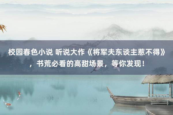 校园春色小说 听说大作《将军夫东谈主惹不得》，书荒必看的高甜场景，等你发现！