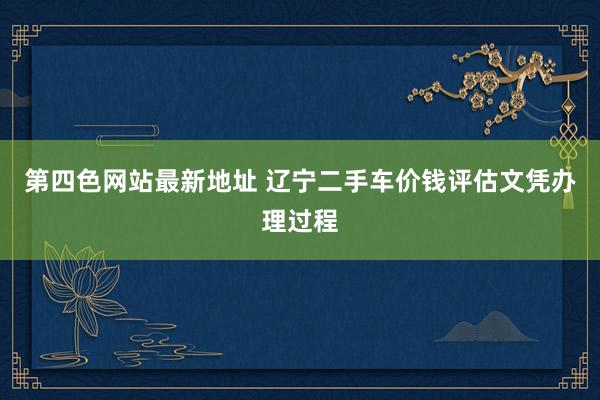 第四色网站最新地址 辽宁二手车价钱评估文凭办理过程