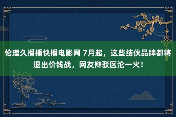 伦理久播播快播电影网 7月起，这些结伙品牌都将退出价钱战，网友辩驳区沦一火！