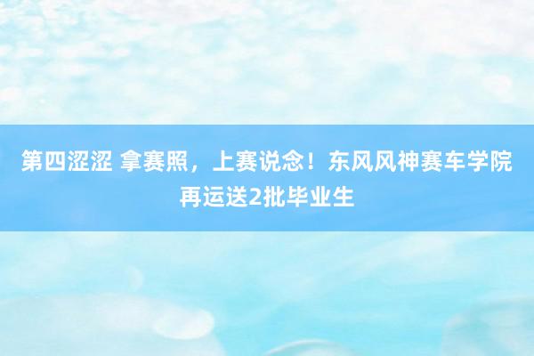 第四涩涩 拿赛照，上赛说念！东风风神赛车学院再运送2批毕业生