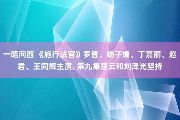 一路向西 《施行法官》罗晋、杨子姗、丁嘉丽、赵君、王同辉主演, 第九集楚云和刘泽光坚持