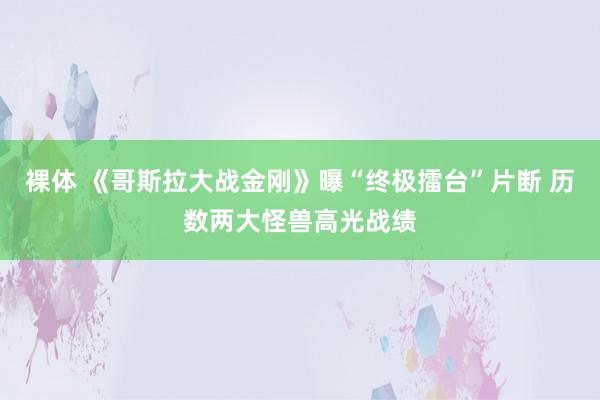 裸体 《哥斯拉大战金刚》曝“终极擂台”片断 历数两大怪兽高光战绩