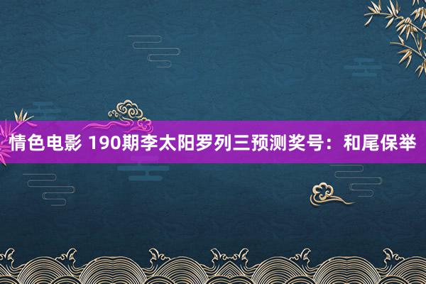 情色电影 190期李太阳罗列三预测奖号：和尾保举