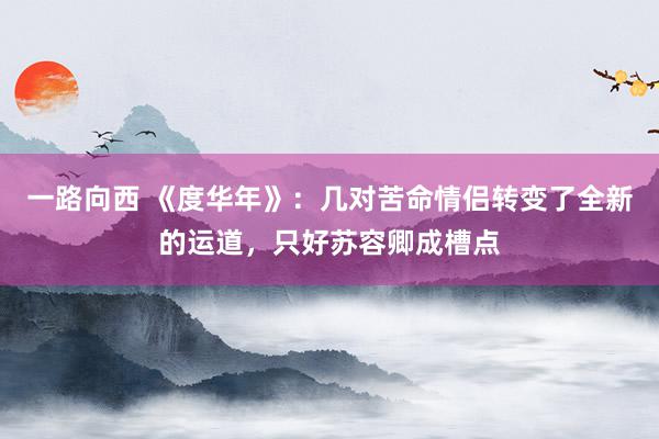 一路向西 《度华年》：几对苦命情侣转变了全新的运道，只好苏容卿成槽点