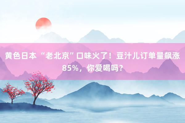 黄色日本 “老北京”口味火了！豆汁儿订单量飙涨85%，你爱喝吗？