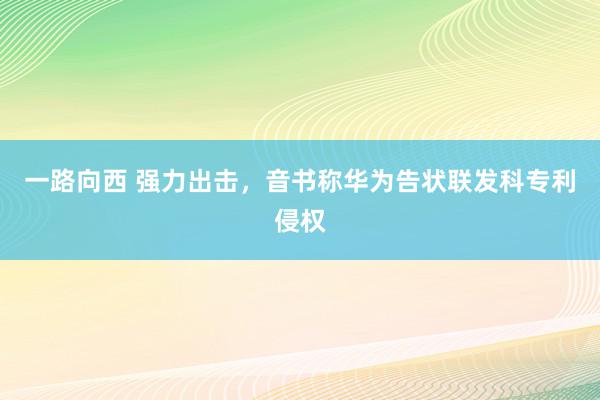 一路向西 强力出击，音书称华为告状联发科专利侵权