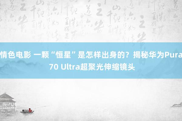 情色电影 一颗“恒星”是怎样出身的？揭秘华为Pura 70 Ultra超聚光伸缩镜头