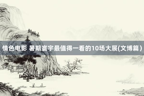 情色电影 暑期寰宇最值得一看的10场大展(文博篇）