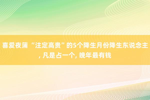 喜爱夜蒲 “注定高贵”的5个降生月份降生东说念主, 凡是占一个, 晚年最有钱