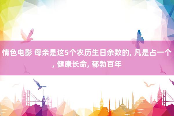 情色电影 母亲是这5个农历生日余数的, 凡是占一个, 健康长命, 郁勃百年