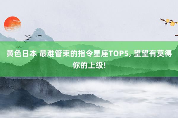 黄色日本 最难管束的指令星座TOP5, 望望有莫得你的上级!