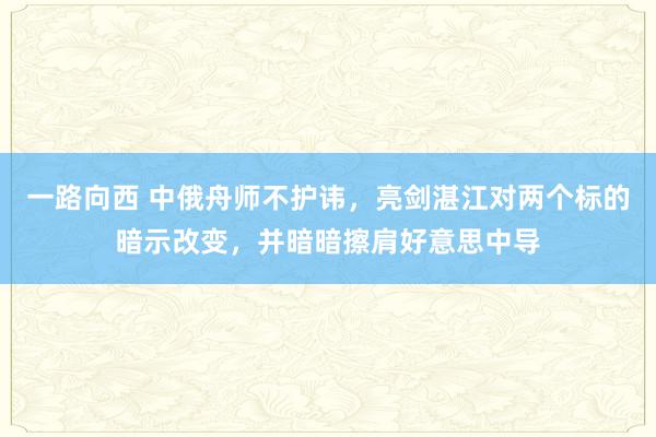 一路向西 中俄舟师不护讳，亮剑湛江对两个标的暗示改变，并暗暗擦肩好意思中导