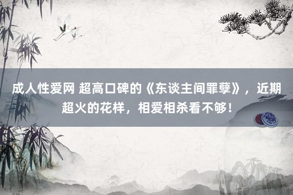 成人性爱网 超高口碑的《东谈主间罪孽》，近期超火的花样，相爱相杀看不够！