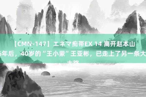 【CMN-147】エネマ痴帯EX 14 离开赵本山16年后，40岁的“王小蒙”王亚彬，已走上了另一条大路