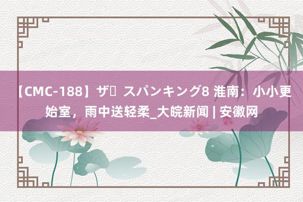 【CMC-188】ザ・スパンキング8 淮南：小小更始室，雨中送轻柔_大皖新闻 | 安徽网