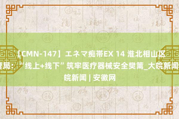 【CMN-147】エネマ痴帯EX 14 淮北相山区市集监管局：“线上+线下”筑牢医疗器械安全樊篱_大皖新闻 | 安徽网