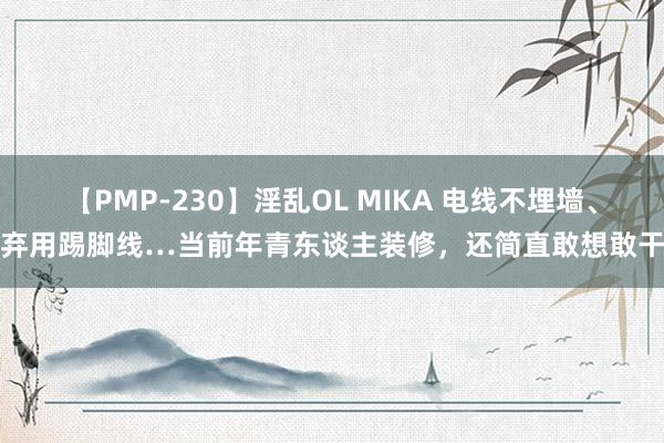 【PMP-230】淫乱OL MIKA 电线不埋墙、弃用踢脚线…当前年青东谈主装修，还简直敢想敢干