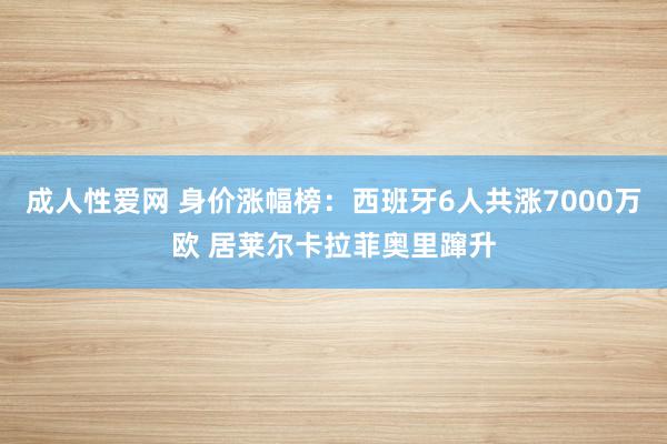 成人性爱网 身价涨幅榜：西班牙6人共涨7000万欧 居莱尔卡拉菲奥里蹿升