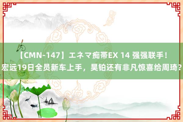 【CMN-147】エネマ痴帯EX 14 强强联手！宏远19日全员新车上手，昊铂还有非凡惊喜给周琦？