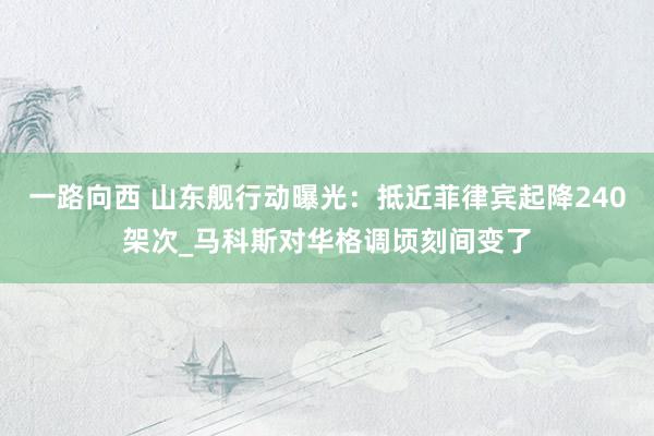 一路向西 山东舰行动曝光：抵近菲律宾起降240架次_马科斯对华格调顷刻间变了