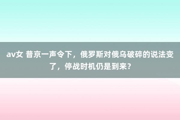 av女 普京一声令下，俄罗斯对俄乌破碎的说法变了，停战时机仍是到来？