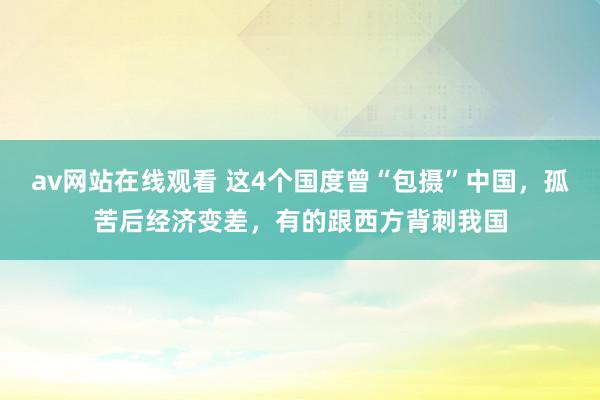 av网站在线观看 这4个国度曾“包摄”中国，孤苦后经济变差，有的跟西方背刺我国