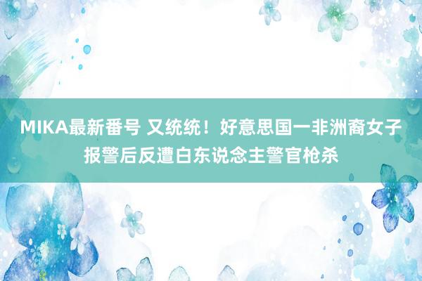 MIKA最新番号 又统统！好意思国一非洲裔女子报警后反遭白东说念主警官枪杀