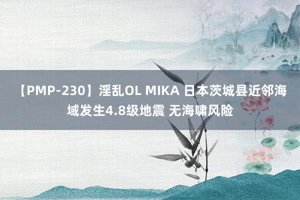 【PMP-230】淫乱OL MIKA 日本茨城县近邻海域发生4.8级地震 无海啸风险