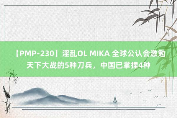 【PMP-230】淫乱OL MIKA 全球公认会激勉天下大战的5种刀兵，中国已掌捏4种