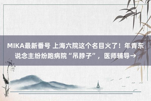 MIKA最新番号 上海六院这个名目火了！年青东说念主纷纷跑病院“吊脖子”，医师辅导→