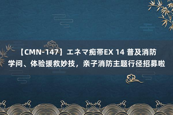 【CMN-147】エネマ痴帯EX 14 普及消防学问、体验援救妙技，亲子消防主题行径招募啦