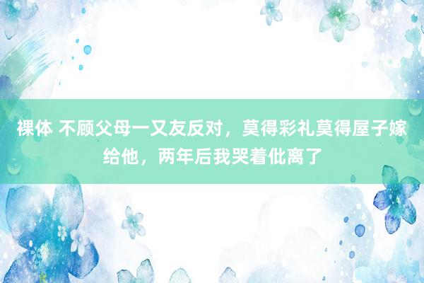 裸体 不顾父母一又友反对，莫得彩礼莫得屋子嫁给他，两年后我哭着仳离了