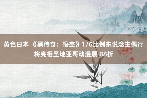 黄色日本 《黑传奇：悟空》1/6比例东说念主偶行将亮相圣地亚哥动漫展 88折