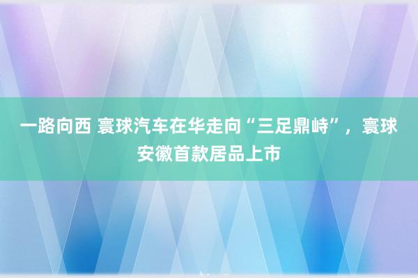 一路向西 寰球汽车在华走向“三足鼎峙”，寰球安徽首款居品上市