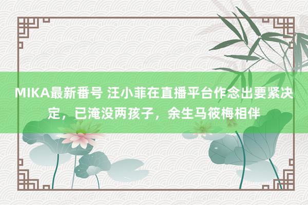 MIKA最新番号 汪小菲在直播平台作念出要紧决定，已淹没两孩子，余生马筱梅相伴