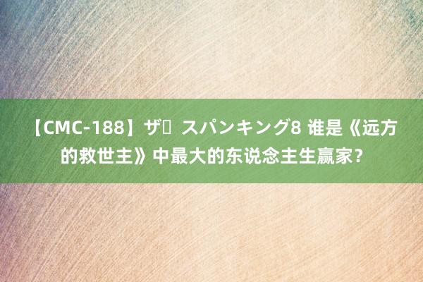 【CMC-188】ザ・スパンキング8 谁是《远方的救世主》中最大的东说念主生赢家？