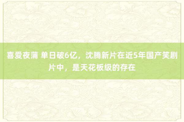 喜爱夜蒲 单日破6亿，沈腾新片在近5年国产笑剧片中，是天花板级的存在