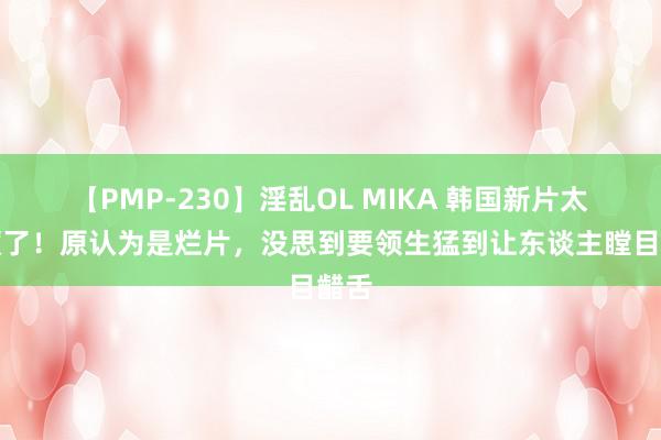 【PMP-230】淫乱OL MIKA 韩国新片太疯癫了！原认为是烂片，没思到要领生猛到让东谈主瞠目齰舌