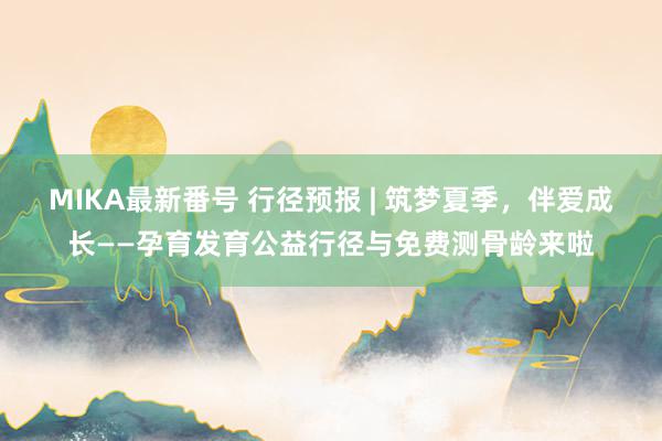 MIKA最新番号 行径预报 | 筑梦夏季，伴爱成长——孕育发育公益行径与免费测骨龄来啦