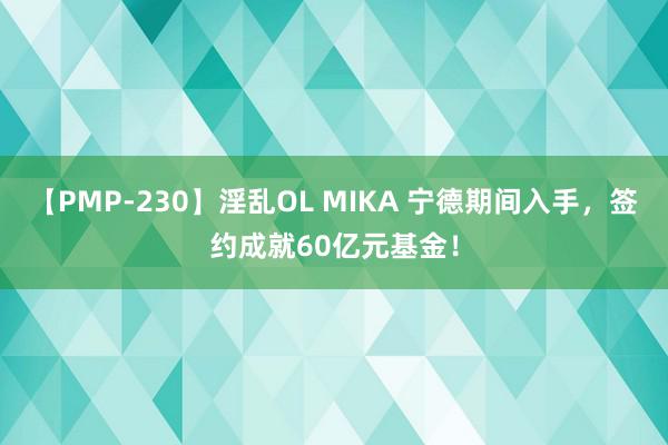 【PMP-230】淫乱OL MIKA 宁德期间入手，签约成就60亿元基金！