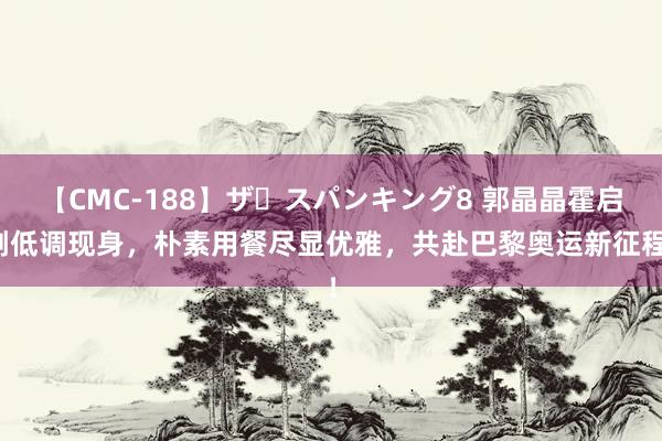 【CMC-188】ザ・スパンキング8 郭晶晶霍启刚低调现身，朴素用餐尽显优雅，共赴巴黎奥运新征程！