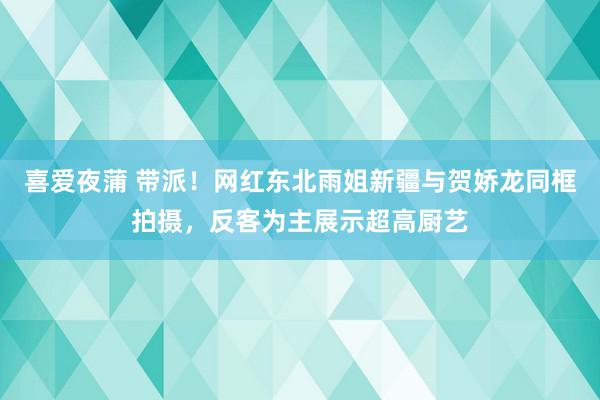 喜爱夜蒲 带派！网红东北雨姐新疆与贺娇龙同框拍摄，反客为主展示超高厨艺