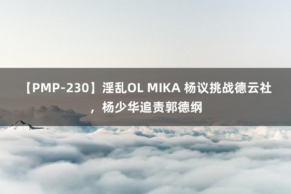 【PMP-230】淫乱OL MIKA 杨议挑战德云社，杨少华追责郭德纲