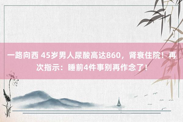 一路向西 45岁男人尿酸高达860，肾衰住院！再次指示：睡前4件事别再作念了！