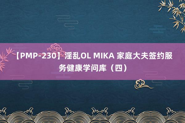 【PMP-230】淫乱OL MIKA 家庭大夫签约服务健康学问库（四）