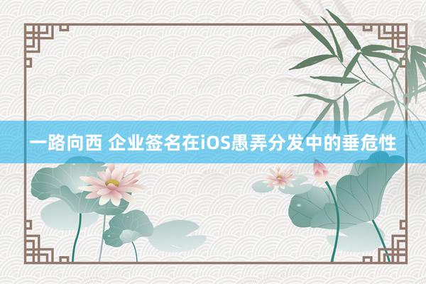 一路向西 企业签名在iOS愚弄分发中的垂危性