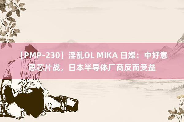 【PMP-230】淫乱OL MIKA 日媒：中好意思芯片战，日本半导体厂商反而受益