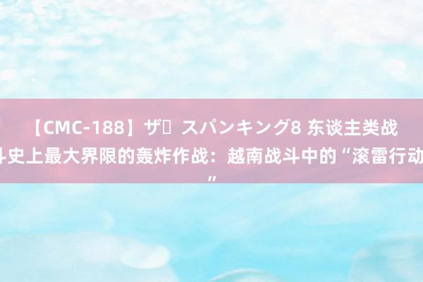 【CMC-188】ザ・スパンキング8 东谈主类战斗史上最大界限的轰炸作战：越南战斗中的“滚雷行动”