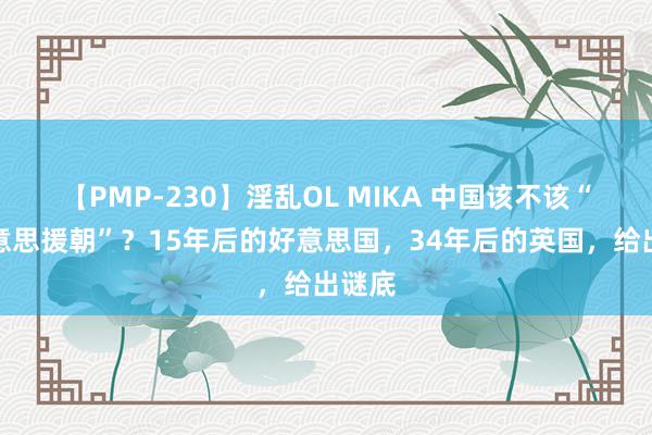 【PMP-230】淫乱OL MIKA 中国该不该“抗好意思援朝”？15年后的好意思国，34年后的英国，给出谜底