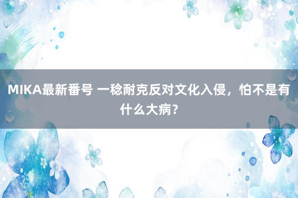 MIKA最新番号 一稔耐克反对文化入侵，怕不是有什么大病？